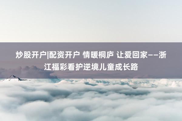 炒股开户|配资开户 情暖桐庐 让爱回家——浙江福彩看护逆境儿童成长路