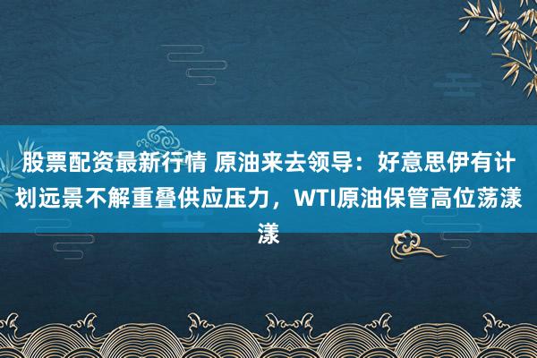 股票配资最新行情 原油来去领导：好意思伊有计划远景不解重叠供应压力，WTI原油保管高位荡漾