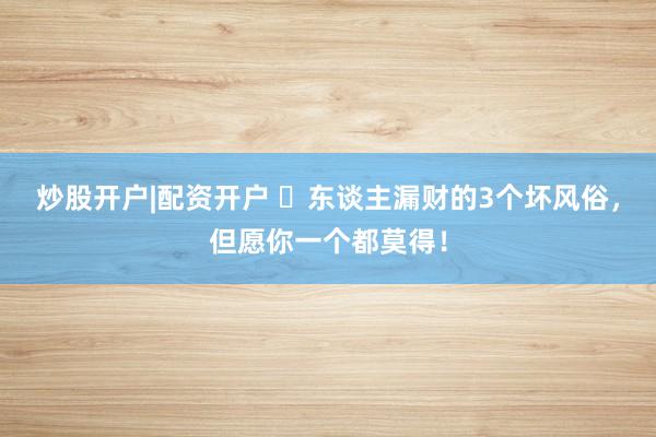 炒股开户|配资开户 ​东谈主漏财的3个坏风俗，但愿你一个都莫得！