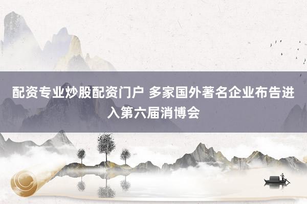 配资专业炒股配资门户 多家国外著名企业布告进入第六届消博会
