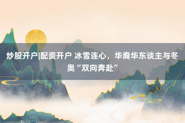 炒股开户|配资开户 冰雪连心，华裔华东谈主与冬奥“双向奔赴”