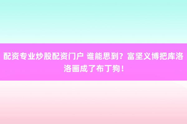 配资专业炒股配资门户 谁能思到？富坚义博把库洛洛画成了布丁狗！