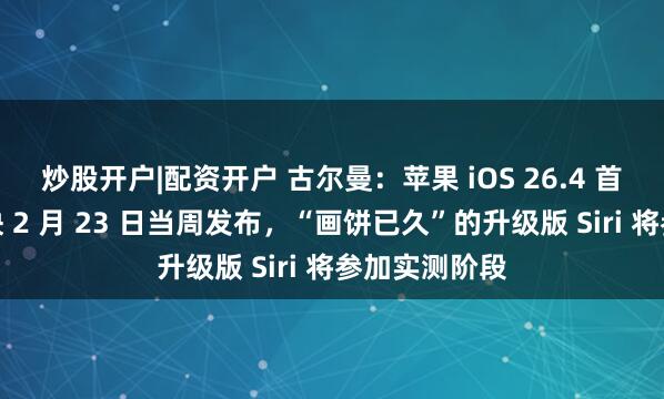 炒股开户|配资开户 古尔曼：苹果 iOS 26.4 首个测试版最快 2 月 23 日当周发布，“画饼已久”的升级版 Siri 将参加实测阶段