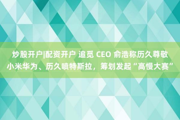 炒股开户|配资开户 追觅 CEO 俞浩称历久尊敬小米华为、历久喷特斯拉,筹划发起“高慢大赛”