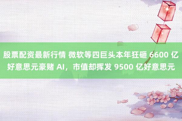 股票配资最新行情 微软等四巨头本年狂砸 6600 亿好意思元豪赌 AI，市值却挥发 9500 亿好意思元