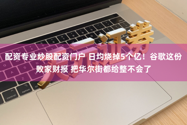配资专业炒股配资门户 日均烧掉5个亿！谷歌这份败家财报 把华尔街都给整不会了
