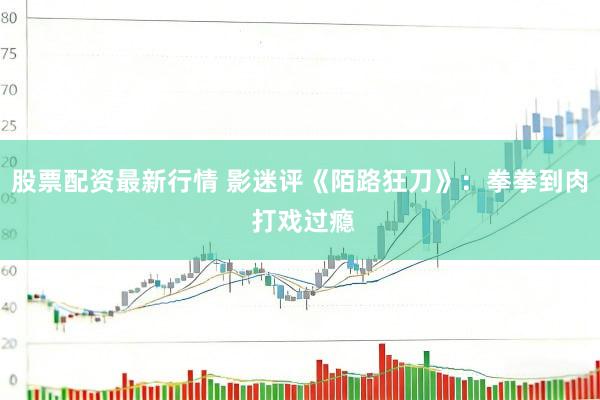 股票配资最新行情 影迷评《陌路狂刀》：拳拳到肉 打戏过瘾