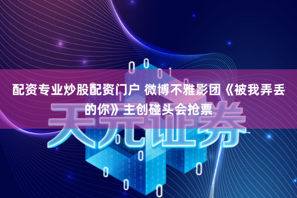 配资专业炒股配资门户 微博不雅影团《被我弄丢的你》主创碰头会抢票