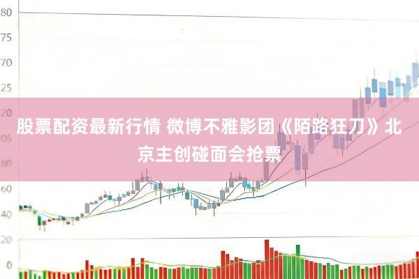 股票配资最新行情 微博不雅影团《陌路狂刀》北京主创碰面会抢票