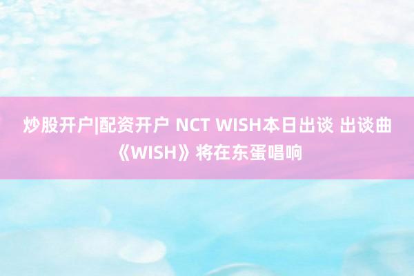 炒股开户|配资开户 NCT WISH本日出谈 出谈曲《WISH》将在东蛋唱响