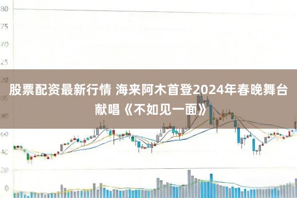 股票配资最新行情 海来阿木首登2024年春晚舞台 献唱《不如见一面》