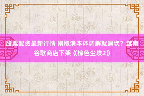 股票配资最新行情 刚取消本体调解就遇坎？越南谷歌商店下架《棕色尘埃2》