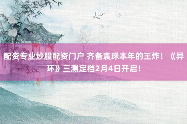 配资专业炒股配资门户 齐备寰球本年的王炸！《异环》三测定档2月4日开启！