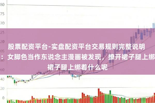 股票配资平台-实盘配资平台交易规则完整说明 名流日报：女脚色当作东说念主漫画被发现，撩开裙子腿上绑着什么呢