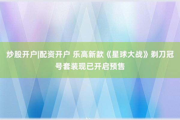 炒股开户|配资开户 乐高新款《星球大战》剃刀冠号套装现已开启预售