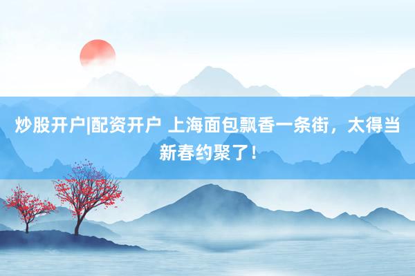 炒股开户|配资开户 上海面包飘香一条街，太得当新春约聚了！