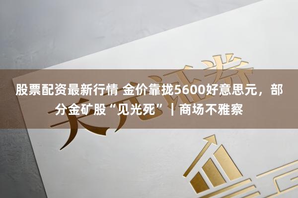 股票配资最新行情 金价靠拢5600好意思元，部分金矿股“见光死”｜商场不雅察