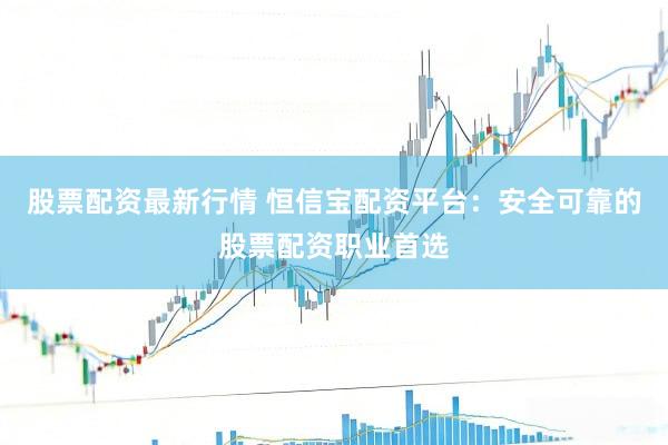 股票配资最新行情 恒信宝配资平台：安全可靠的股票配资职业首选
