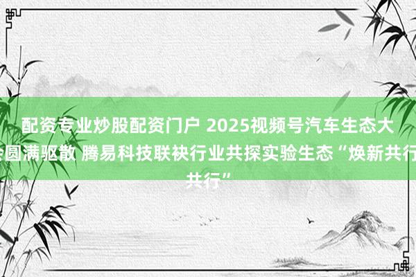 配资专业炒股配资门户 2025视频号汽车生态大会圆满驱散 腾易科技联袂行业共探实验生态“焕新共行”