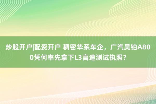 炒股开户|配资开户 稠密华系车企,广汽昊铂A800凭何率先拿下L3高速测试执照?