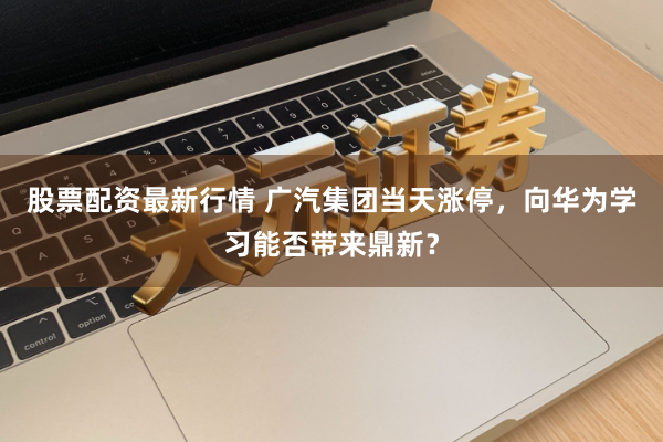 股票配资最新行情 广汽集团当天涨停，向华为学习能否带来鼎新？
