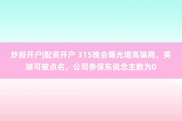 炒股开户|配资开户 315晚会曝光增高骗局,英瑞可被点名,公司参保东说念主数为0