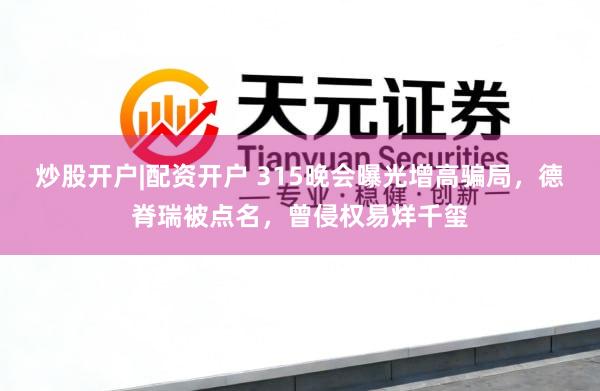 炒股开户|配资开户 315晚会曝光增高骗局,德脊瑞被点名,曾侵权易烊千玺