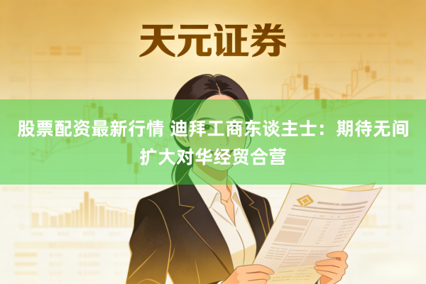 股票配资最新行情 迪拜工商东谈主士：期待无间扩大对华经贸合营