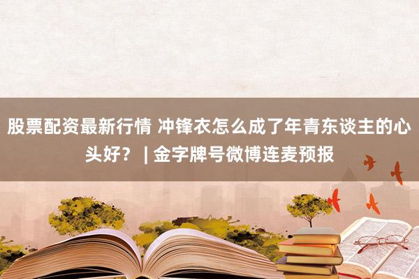 股票配资最新行情 冲锋衣怎么成了年青东谈主的心头好？ | 金字牌号微博连麦预报