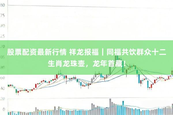 股票配资最新行情 祥龙报福｜同福共饮群众十二生肖龙珠壶，龙年首藏！