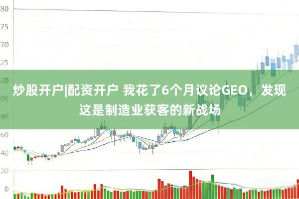 炒股开户|配资开户 我花了6个月议论GEO，发现这是制造业获客的新战场