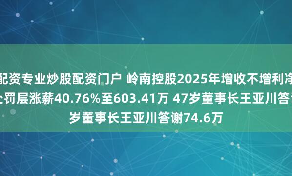 配资专业炒股配资门户 岭南控股2025年增收不增利净利腰斩 处罚层涨薪40.76%至603.41万 47岁董事长王亚川答谢74.6万
