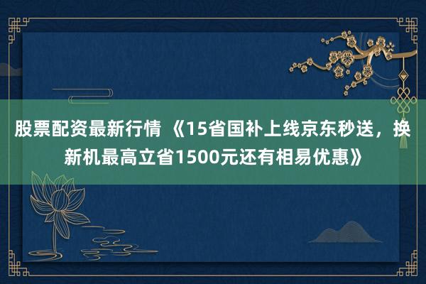 股票配资最新行情 《15省国补上线京东秒送,换新机最高立省1500元还有相易优惠》