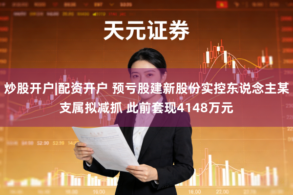 炒股开户|配资开户 预亏股建新股份实控东说念主某支属拟减抓 此前套现4148万元