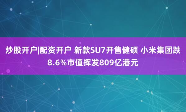 炒股开户|配资开户 新款SU7开售健硕 小米集团跌8.6%市值挥发809亿港元