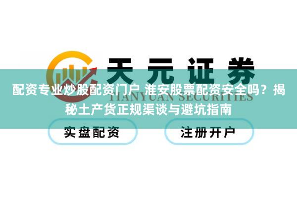 配资专业炒股配资门户 淮安股票配资安全吗？揭秘土产货正规渠谈与避坑指南