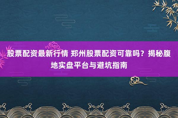 股票配资最新行情 郑州股票配资可靠吗？揭秘腹地实盘平台与避坑指南