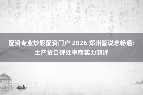 配资专业炒股配资门户 2026 郑州管说念畅通：土产货口碑处事商实力测评