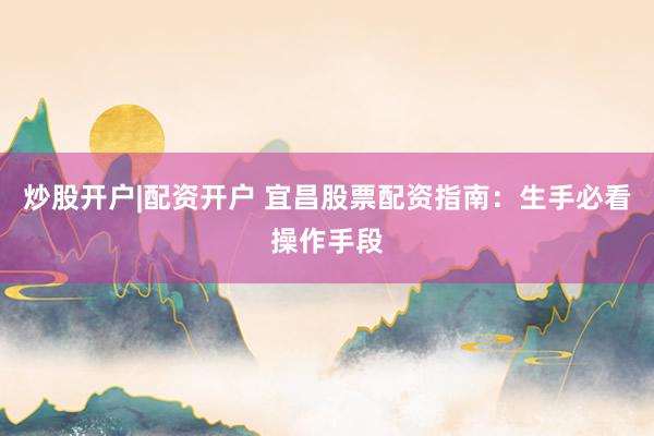 炒股开户|配资开户 宜昌股票配资指南：生手必看操作手段