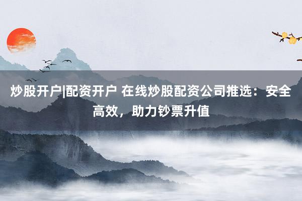 炒股开户|配资开户 在线炒股配资公司推选：安全高效，助力钞票升值