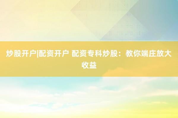 炒股开户|配资开户 配资专科炒股：教你端庄放大收益