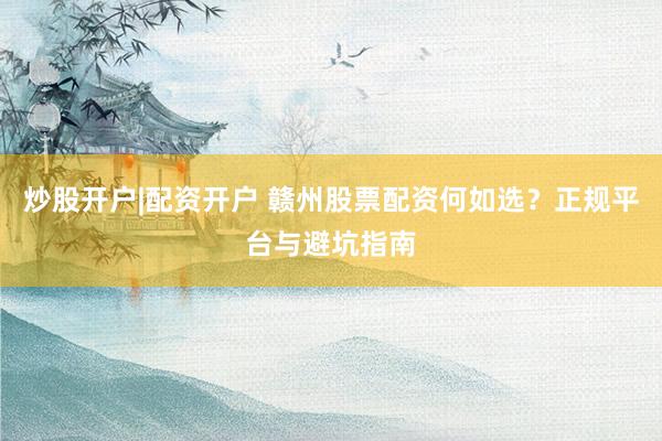 炒股开户|配资开户 赣州股票配资何如选?正规平台与避坑指南
