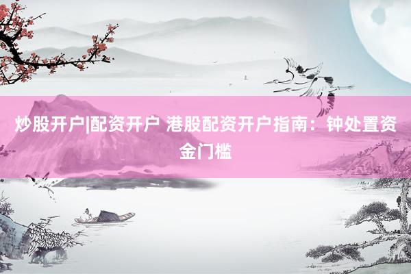 炒股开户|配资开户 港股配资开户指南：钟处置资金门槛