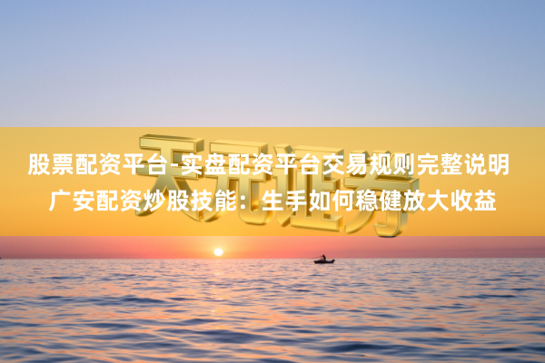股票配资平台-实盘配资平台交易规则完整说明 广安配资炒股技能：生手如何稳健放大收益