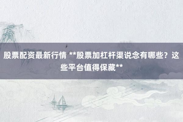 股票配资最新行情 **股票加杠杆渠说念有哪些？这些平台值得保藏**