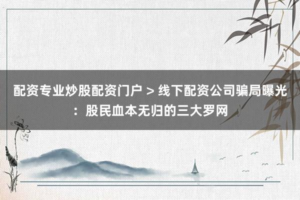 配资专业炒股配资门户 > 线下配资公司骗局曝光：股民血本无归的三大罗网