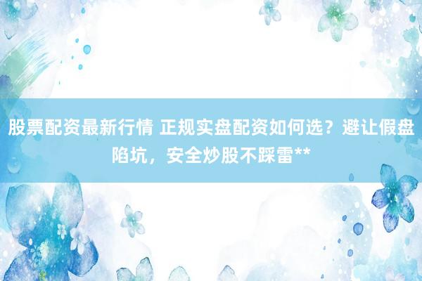 股票配资最新行情 正规实盘配资如何选？避让假盘陷坑，安全炒股不踩雷**