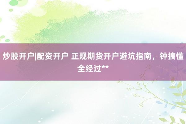 炒股开户|配资开户 正规期货开户避坑指南，钟搞懂全经过**