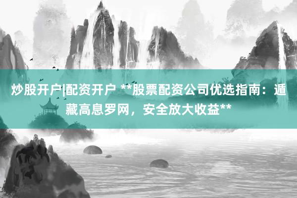 炒股开户|配资开户 **股票配资公司优选指南：遁藏高息罗网，安全放大收益**
