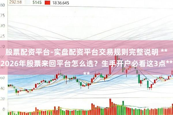 股票配资平台-实盘配资平台交易规则完整说明 **2026年股票来回平台怎么选？生手开户必看这3点**